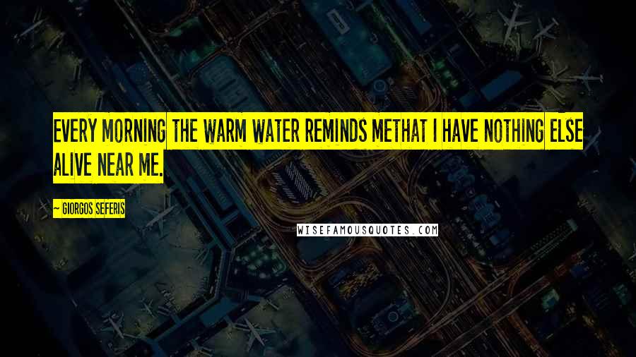 Giorgos Seferis Quotes: Every morning the warm water reminds methat I have nothing else alive near me.