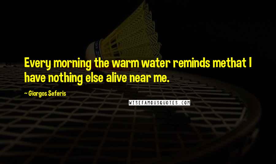 Giorgos Seferis Quotes: Every morning the warm water reminds methat I have nothing else alive near me.