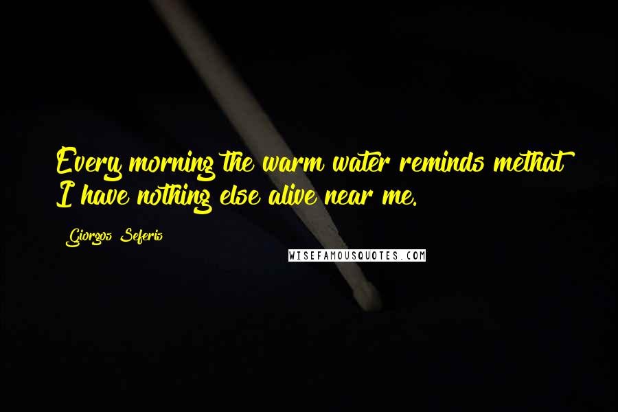 Giorgos Seferis Quotes: Every morning the warm water reminds methat I have nothing else alive near me.