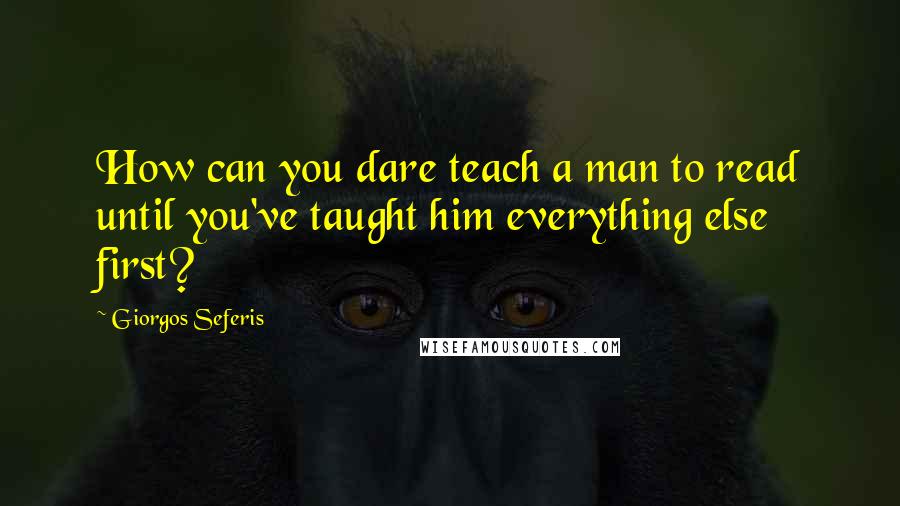 Giorgos Seferis Quotes: How can you dare teach a man to read until you've taught him everything else first?