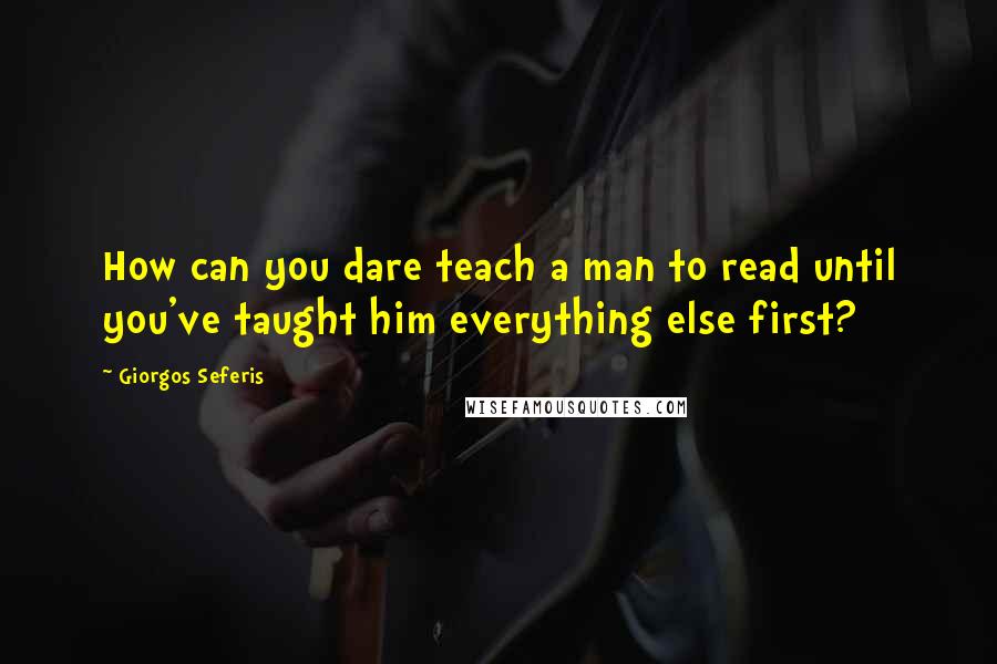 Giorgos Seferis Quotes: How can you dare teach a man to read until you've taught him everything else first?
