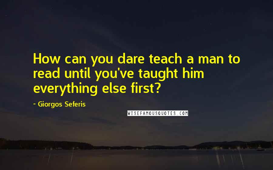 Giorgos Seferis Quotes: How can you dare teach a man to read until you've taught him everything else first?