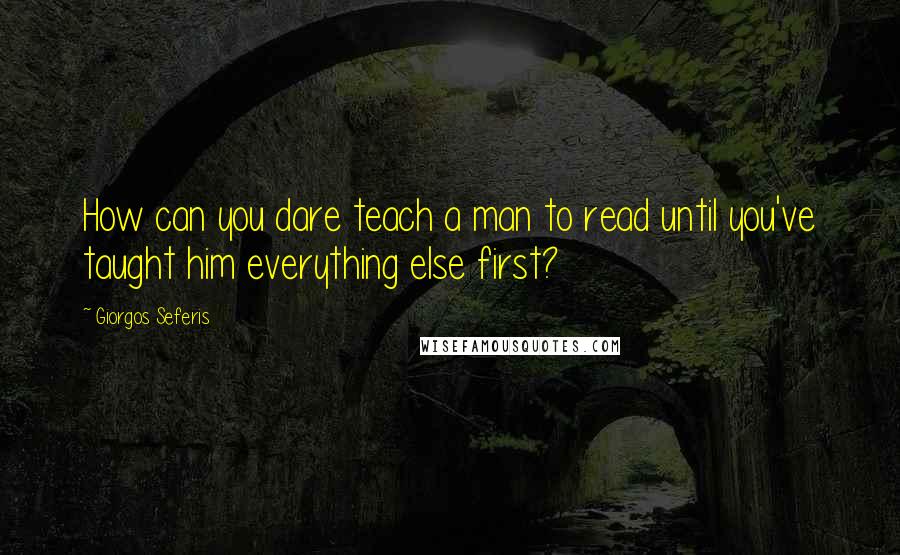 Giorgos Seferis Quotes: How can you dare teach a man to read until you've taught him everything else first?