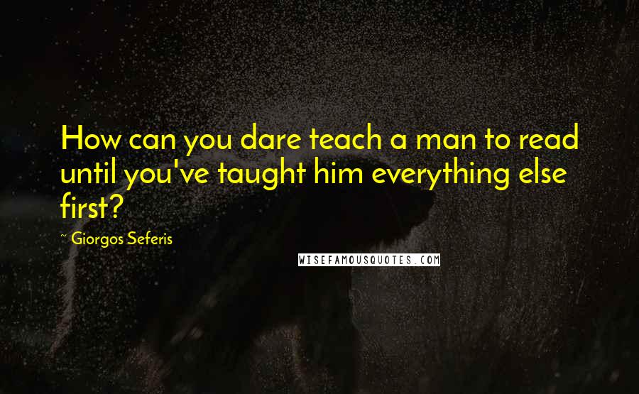 Giorgos Seferis Quotes: How can you dare teach a man to read until you've taught him everything else first?