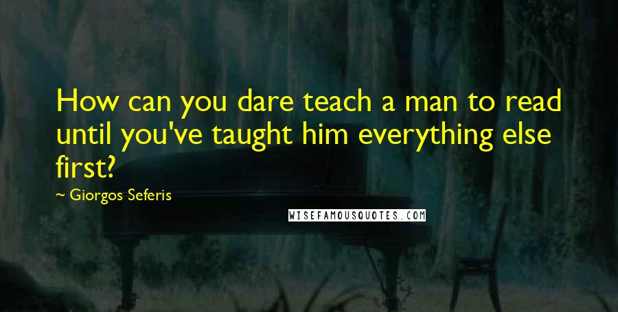 Giorgos Seferis Quotes: How can you dare teach a man to read until you've taught him everything else first?