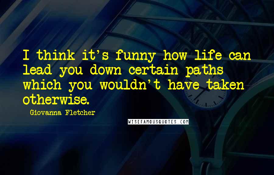 Giovanna Fletcher Quotes: I think it's funny how life can lead you down certain paths which you wouldn't have taken otherwise.