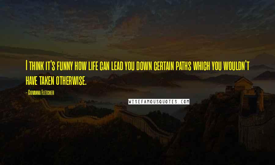 Giovanna Fletcher Quotes: I think it's funny how life can lead you down certain paths which you wouldn't have taken otherwise.