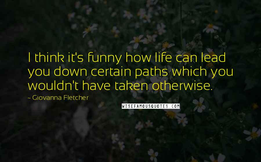 Giovanna Fletcher Quotes: I think it's funny how life can lead you down certain paths which you wouldn't have taken otherwise.