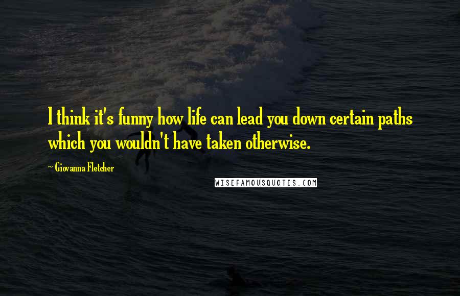 Giovanna Fletcher Quotes: I think it's funny how life can lead you down certain paths which you wouldn't have taken otherwise.