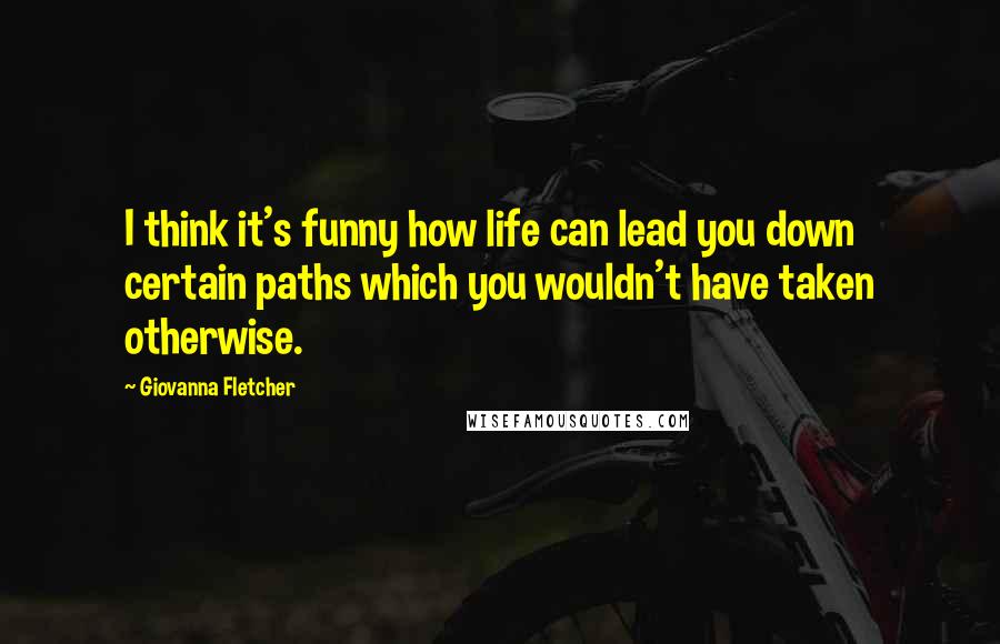 Giovanna Fletcher Quotes: I think it's funny how life can lead you down certain paths which you wouldn't have taken otherwise.