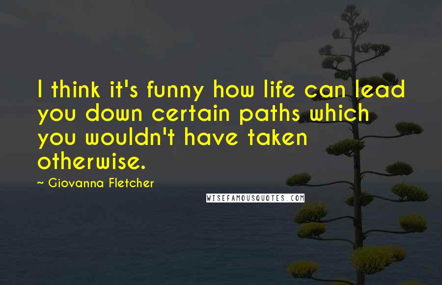 Giovanna Fletcher Quotes: I think it's funny how life can lead you down certain paths which you wouldn't have taken otherwise.