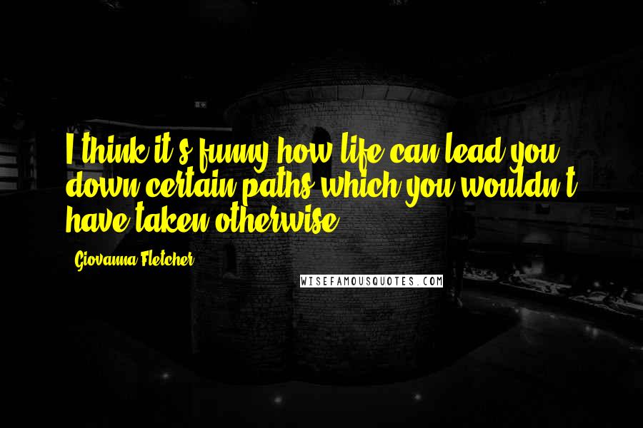 Giovanna Fletcher Quotes: I think it's funny how life can lead you down certain paths which you wouldn't have taken otherwise.