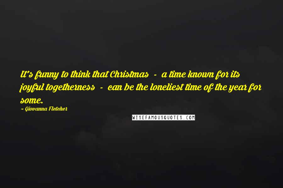 Giovanna Fletcher Quotes: It's funny to think that Christmas  -  a time known for its joyful togetherness  -  can be the loneliest time of the year for some.