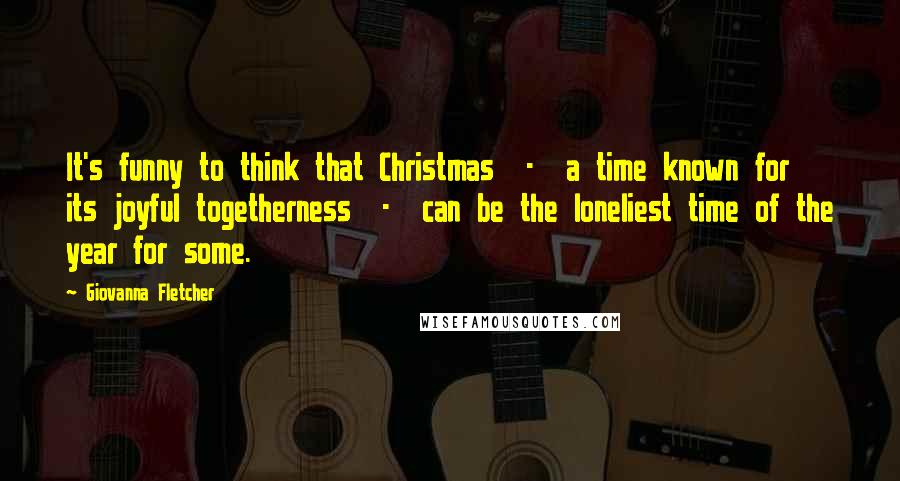 Giovanna Fletcher Quotes: It's funny to think that Christmas  -  a time known for its joyful togetherness  -  can be the loneliest time of the year for some.