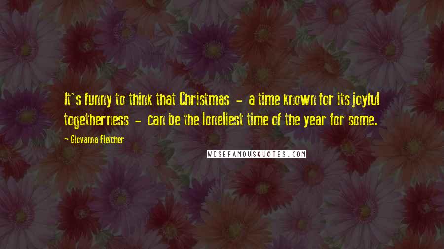 Giovanna Fletcher Quotes: It's funny to think that Christmas  -  a time known for its joyful togetherness  -  can be the loneliest time of the year for some.