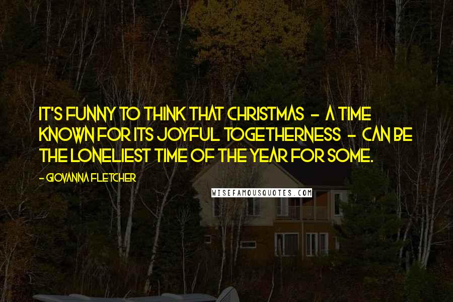 Giovanna Fletcher Quotes: It's funny to think that Christmas  -  a time known for its joyful togetherness  -  can be the loneliest time of the year for some.