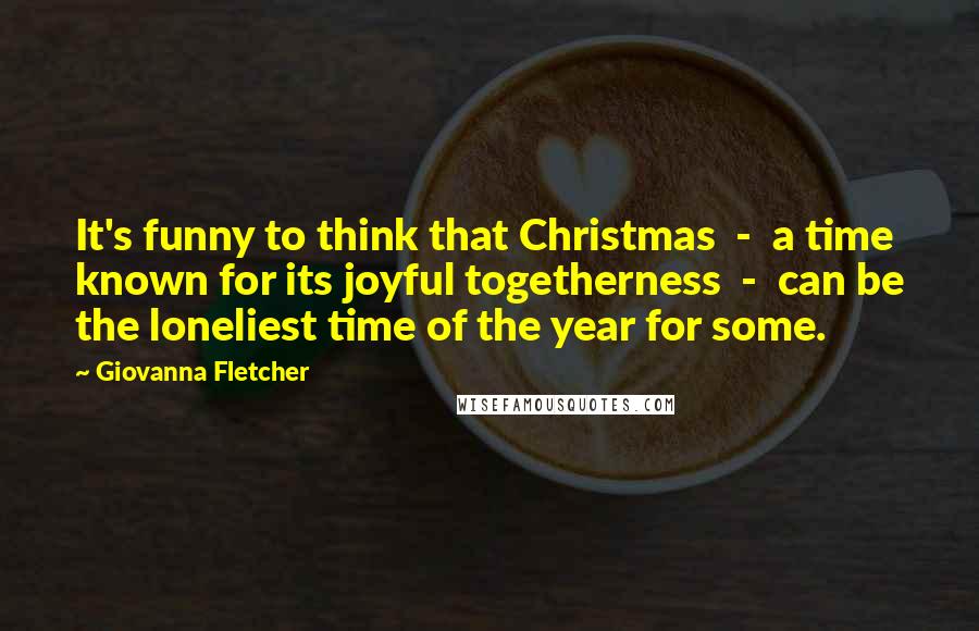 Giovanna Fletcher Quotes: It's funny to think that Christmas  -  a time known for its joyful togetherness  -  can be the loneliest time of the year for some.