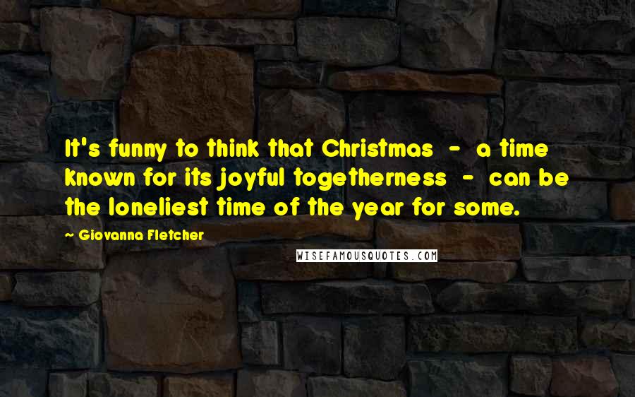 Giovanna Fletcher Quotes: It's funny to think that Christmas  -  a time known for its joyful togetherness  -  can be the loneliest time of the year for some.