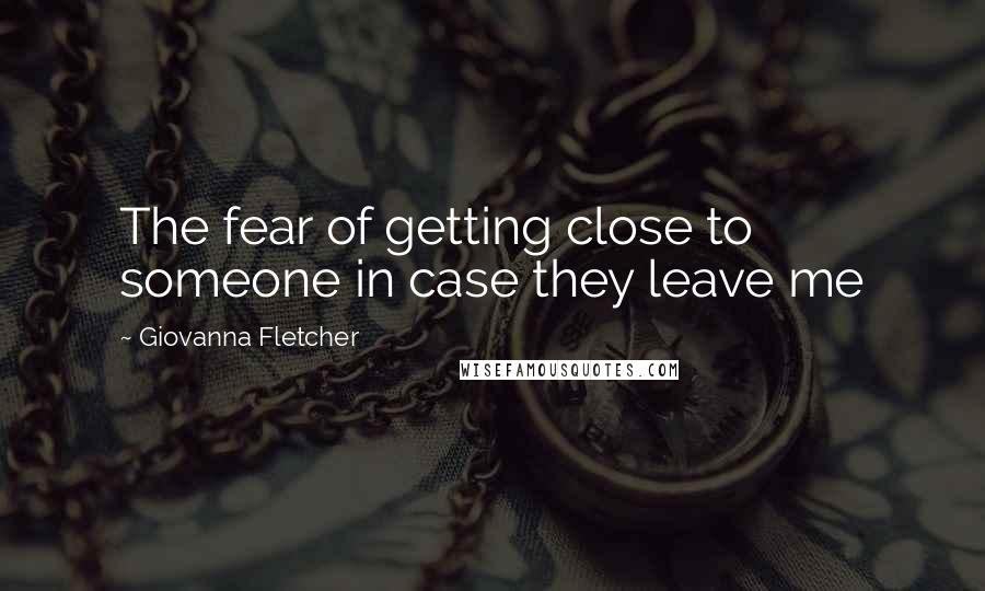 Giovanna Fletcher Quotes: The fear of getting close to someone in case they leave me