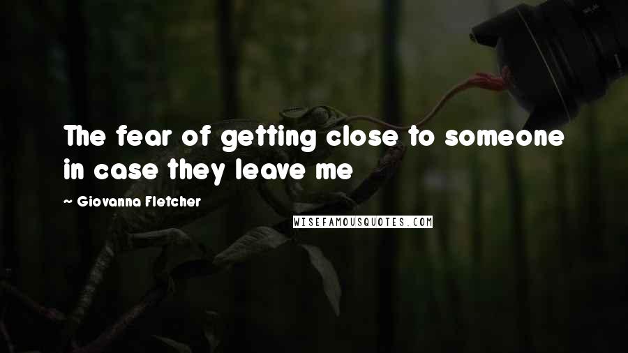 Giovanna Fletcher Quotes: The fear of getting close to someone in case they leave me