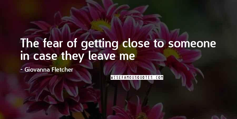 Giovanna Fletcher Quotes: The fear of getting close to someone in case they leave me