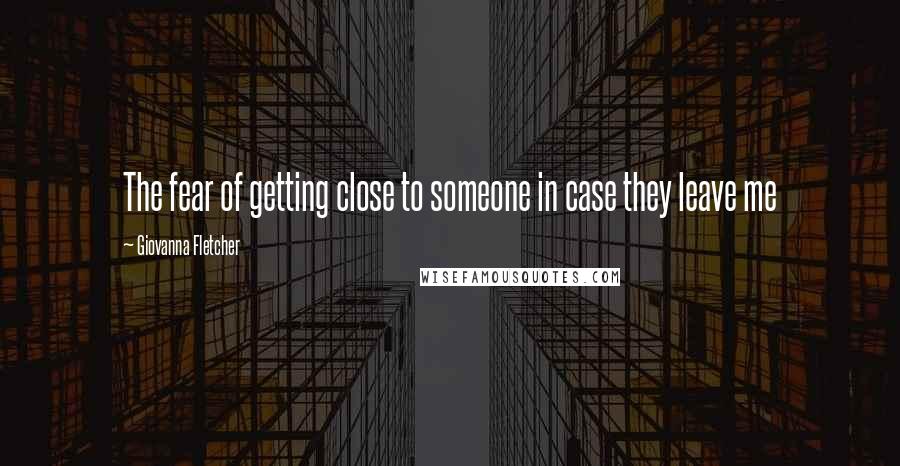 Giovanna Fletcher Quotes: The fear of getting close to someone in case they leave me