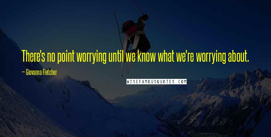 Giovanna Fletcher Quotes: There's no point worrying until we know what we're worrying about.