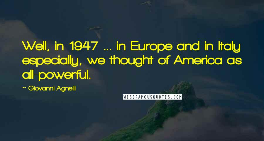 Giovanni Agnelli Quotes: Well, in 1947 ... in Europe and in Italy especially, we thought of America as all-powerful.