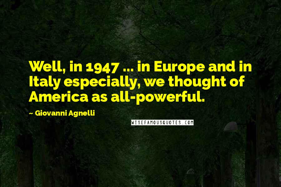 Giovanni Agnelli Quotes: Well, in 1947 ... in Europe and in Italy especially, we thought of America as all-powerful.