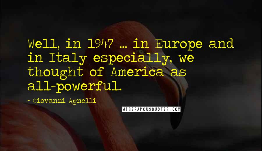 Giovanni Agnelli Quotes: Well, in 1947 ... in Europe and in Italy especially, we thought of America as all-powerful.