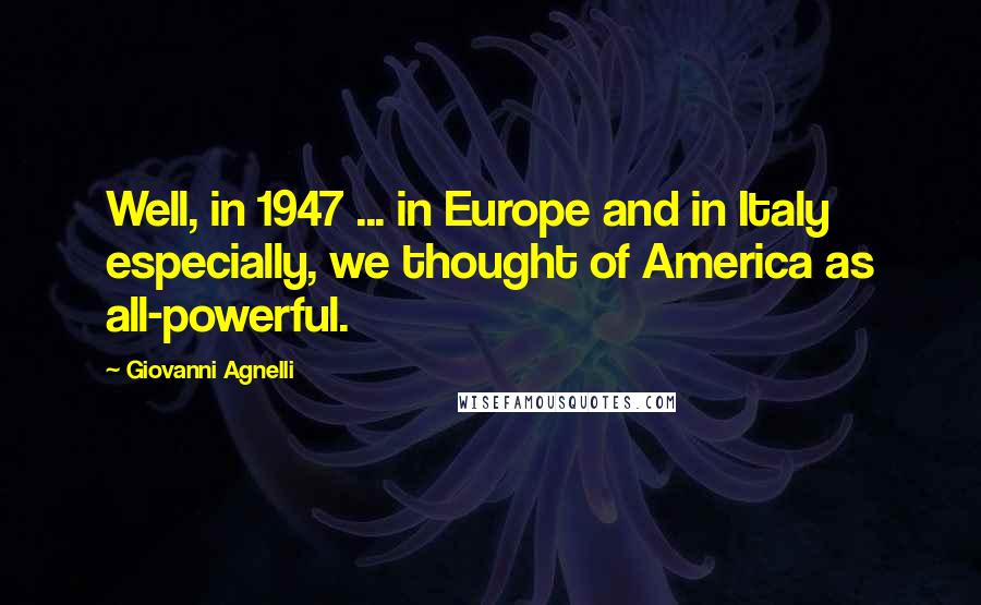 Giovanni Agnelli Quotes: Well, in 1947 ... in Europe and in Italy especially, we thought of America as all-powerful.
