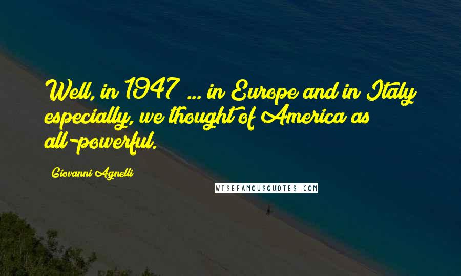 Giovanni Agnelli Quotes: Well, in 1947 ... in Europe and in Italy especially, we thought of America as all-powerful.