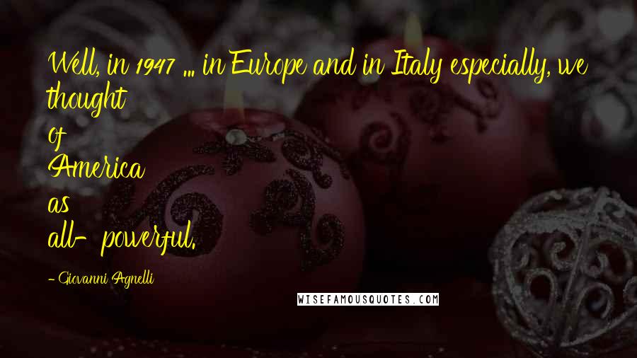 Giovanni Agnelli Quotes: Well, in 1947 ... in Europe and in Italy especially, we thought of America as all-powerful.