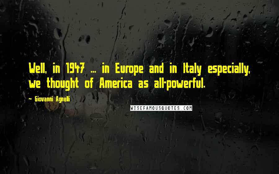 Giovanni Agnelli Quotes: Well, in 1947 ... in Europe and in Italy especially, we thought of America as all-powerful.