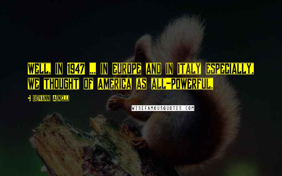 Giovanni Agnelli Quotes: Well, in 1947 ... in Europe and in Italy especially, we thought of America as all-powerful.