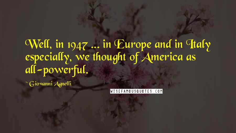 Giovanni Agnelli Quotes: Well, in 1947 ... in Europe and in Italy especially, we thought of America as all-powerful.