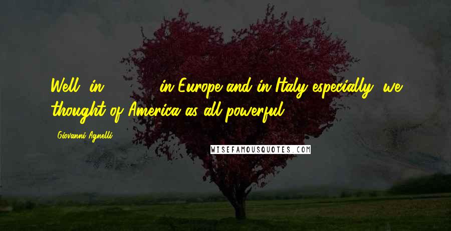 Giovanni Agnelli Quotes: Well, in 1947 ... in Europe and in Italy especially, we thought of America as all-powerful.
