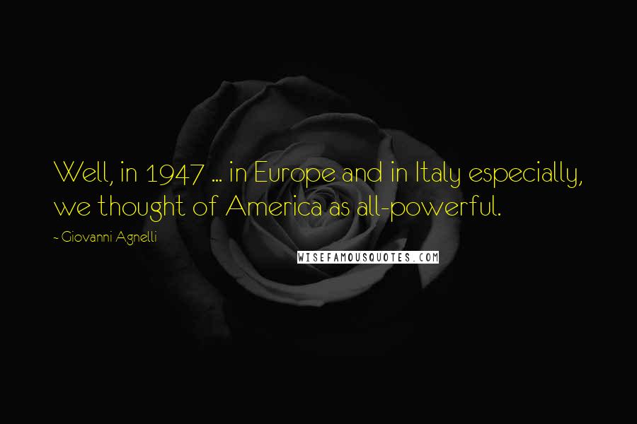 Giovanni Agnelli Quotes: Well, in 1947 ... in Europe and in Italy especially, we thought of America as all-powerful.