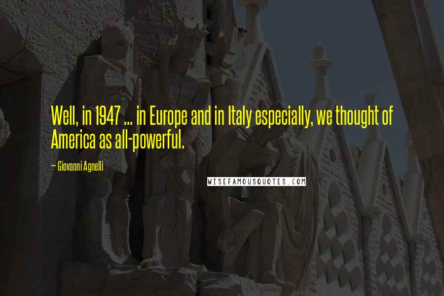 Giovanni Agnelli Quotes: Well, in 1947 ... in Europe and in Italy especially, we thought of America as all-powerful.