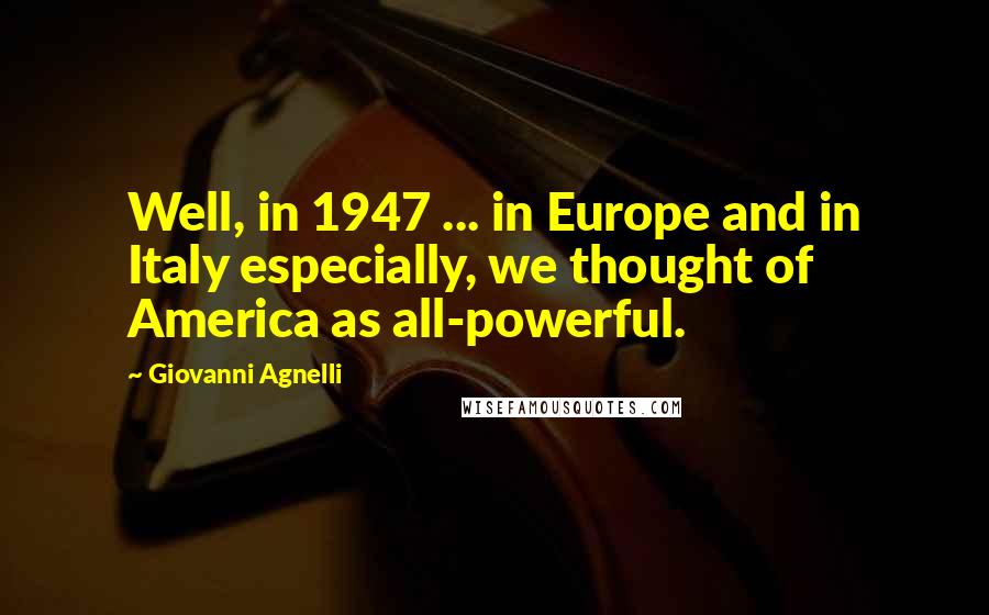 Giovanni Agnelli Quotes: Well, in 1947 ... in Europe and in Italy especially, we thought of America as all-powerful.