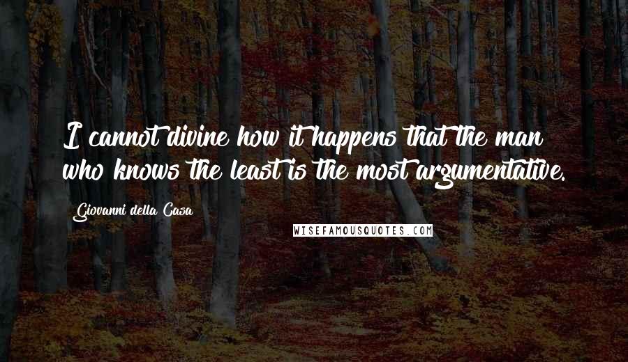 Giovanni Della Casa Quotes: I cannot divine how it happens that the man who knows the least is the most argumentative.