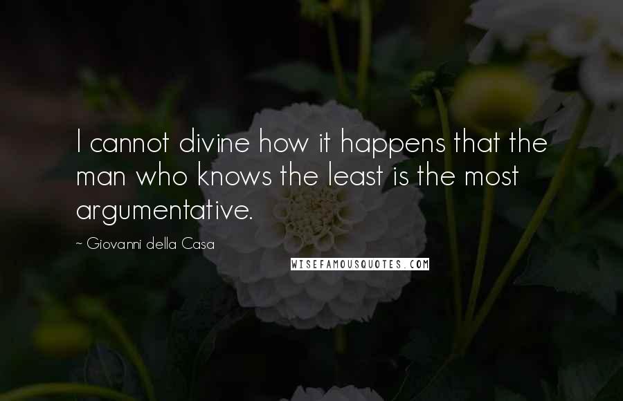 Giovanni Della Casa Quotes: I cannot divine how it happens that the man who knows the least is the most argumentative.