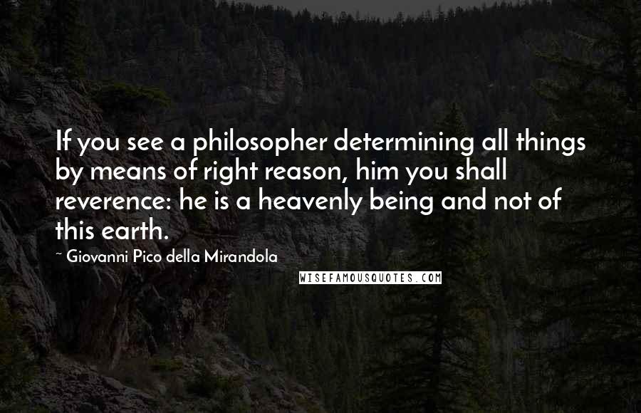 Giovanni Pico Della Mirandola Quotes: If you see a philosopher determining all things by means of right reason, him you shall reverence: he is a heavenly being and not of this earth.