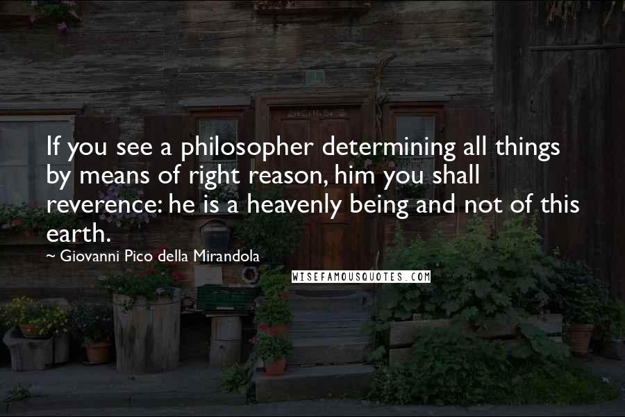 Giovanni Pico Della Mirandola Quotes: If you see a philosopher determining all things by means of right reason, him you shall reverence: he is a heavenly being and not of this earth.