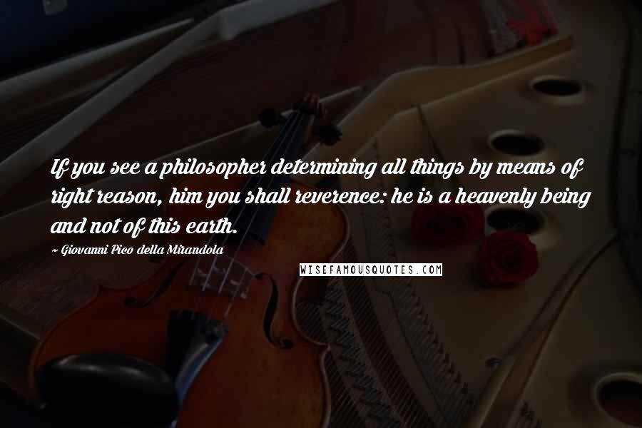 Giovanni Pico Della Mirandola Quotes: If you see a philosopher determining all things by means of right reason, him you shall reverence: he is a heavenly being and not of this earth.