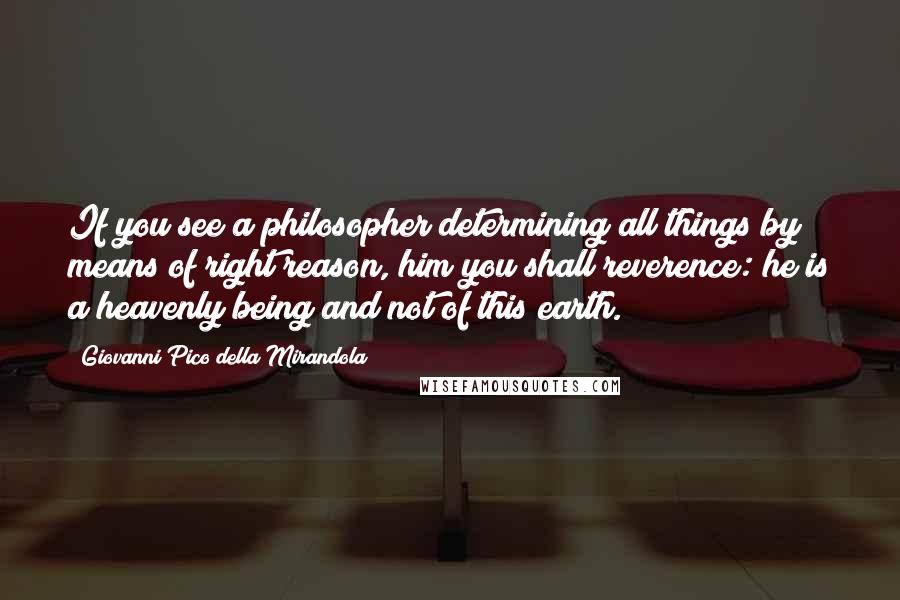 Giovanni Pico Della Mirandola Quotes: If you see a philosopher determining all things by means of right reason, him you shall reverence: he is a heavenly being and not of this earth.