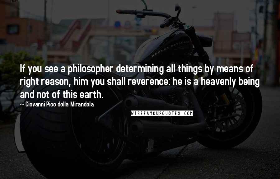 Giovanni Pico Della Mirandola Quotes: If you see a philosopher determining all things by means of right reason, him you shall reverence: he is a heavenly being and not of this earth.