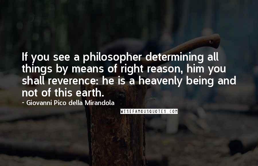 Giovanni Pico Della Mirandola Quotes: If you see a philosopher determining all things by means of right reason, him you shall reverence: he is a heavenly being and not of this earth.