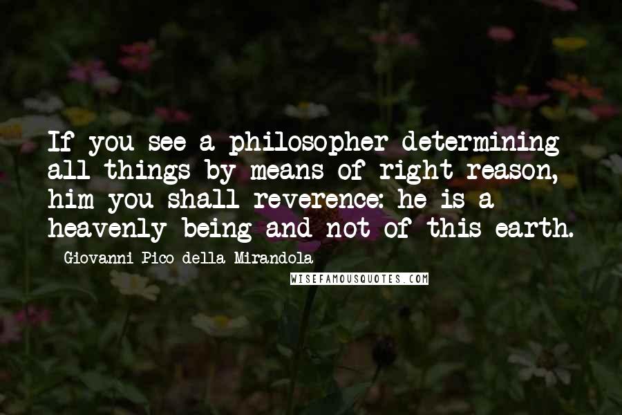 Giovanni Pico Della Mirandola Quotes: If you see a philosopher determining all things by means of right reason, him you shall reverence: he is a heavenly being and not of this earth.