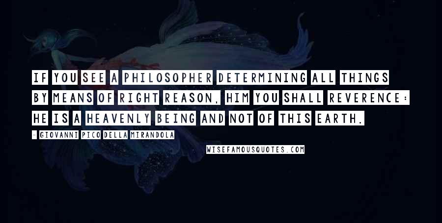 Giovanni Pico Della Mirandola Quotes: If you see a philosopher determining all things by means of right reason, him you shall reverence: he is a heavenly being and not of this earth.